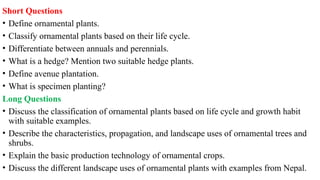 Short Questions
• Define ornamental plants.
• Classify ornamental plants based on their life cycle.
• Differentiate between annuals and perennials.
• What is a hedge? Mention two suitable hedge plants.
• Define avenue plantation.
• What is specimen planting?
Long Questions
• Discuss the classification of ornamental plants based on life cycle and growth habit
with suitable examples.
• Describe the characteristics, propagation, and landscape uses of ornamental trees and
shrubs.
• Explain the basic production technology of ornamental crops.
• Discuss the different landscape uses of ornamental plants with examples from Nepal.
 