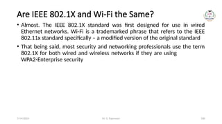 Dr. G. Rajeswari 100
Are IEEE 802.1X and Wi-Fi the Same?
• Almost. The IEEE 802.1X standard was first designed for use in wired
Ethernet networks. Wi-Fi is a trademarked phrase that refers to the IEEE
802.11x standard specifically – a modified version of the original standard
• That being said, most security and networking professionals use the term
802.1X for both wired and wireless networks if they are using
WPA2-Enterprise security
7/14/2024
 