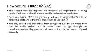 Dr. G. Rajeswari 102
How Secure is 802.1X? (2/2)
• The second variable depends on whether an organization is using
credential-based authentication or certificate-based authentication
• Certificate-based EAP-TLS significantly reduces an organization's risk for
credential theft and is the most secure way to use 802.1X
• Not only does it stop credentials from being sent over the air where they
can be easily stolen, but it forces users to go through an
enrollment/onboarding process that ensures their devices are configured
correctly
7/14/2024
 