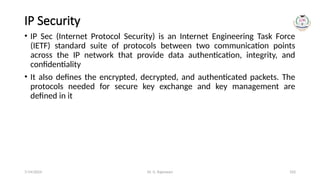Dr. G. Rajeswari 103
IP Security
• IP Sec (Internet Protocol Security) is an Internet Engineering Task Force
(IETF) standard suite of protocols between two communication points
across the IP network that provide data authentication, integrity, and
confidentiality
• It also defines the encrypted, decrypted, and authenticated packets. The
protocols needed for secure key exchange and key management are
defined in it
7/14/2024
 