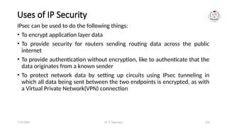 Dr. G. Rajeswari 104
Uses of IP Security
IPsec can be used to do the following things:
• To encrypt application layer data
• To provide security for routers sending routing data across the public
internet
• To provide authentication without encryption, like to authenticate that the
data originates from a known sender
• To protect network data by setting up circuits using IPsec tunneling in
which all data being sent between the two endpoints is encrypted, as with
a Virtual Private Network(VPN) connection
7/14/2024
 