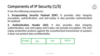 Dr. G. Rajeswari 105
Components of IP Security (1/3)
It has the following components:
1. Encapsulating Security Payload (ESP): It provides data integrity,
encryption, authentication, and anti-replay. It also provides authentication
for payload
2. Authentication Header (AH): It also provides data integrity,
authentication, and anti-replay and it does not provide encryption. The anti-
replay protection protects against the unauthorized transmission of packets.
It does not protect data confidentiality
7/14/2024
 