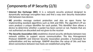 Dr. G. Rajeswari 106
Components of IP Security (2/3)
3.
• Internet Key Exchange (IKE): It is a network security protocol designed to
dynamically exchange encryption keys and find a way over Security Association
(SA) between two devices
• IKE provides message content protection and also an open frame for
implementing standard algorithms such as SHA and MD5. The algorithm’s IP sec
users produce a unique identifier for each packet. This identifier then allows a
device to determine whether a packet has been correct or not. Packets that are
not authorized are discarded and not given to the receiver
• The Security Association (SA) establishes shared security attributes between two
network entities to support secure communication. The Key Management
Protocol (ISAKMP) and Internet Security Association provides a framework for
authentication and key exchange. ISAKMP describes the setup of SAs and how
direct connections between two hosts are established using IPsec
7/14/2024
 