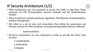 Dr. G. Rajeswari 108
IP Security Architecture (1/2)
• IPSec architecture uses two protocols to secure the traffic or data flow. These
protocols are ESP (Encapsulation Security Payload) and AH (Authentication
Header)
• IPSec Architecture includes protocols, algorithms, DOI (Domain of Interpretation),
and Key Management
• DOI refers to a set of rules and conventions that define the parameters and
formats used by the IPSec protocols, ensuring interoperability between different
implementations
• All these components are very important in order to provide the three main
services:
• Confidentiality
• Authenticity
• Integrity
7/14/2024
 