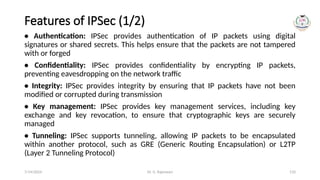 Dr. G. Rajeswari 110
Features of IPSec (1/2)
• Authentication: IPSec provides authentication of IP packets using digital
signatures or shared secrets. This helps ensure that the packets are not tampered
with or forged
• Confidentiality: IPSec provides confidentiality by encrypting IP packets,
preventing eavesdropping on the network traffic
• Integrity: IPSec provides integrity by ensuring that IP packets have not been
modified or corrupted during transmission
• Key management: IPSec provides key management services, including key
exchange and key revocation, to ensure that cryptographic keys are securely
managed
• Tunneling: IPSec supports tunneling, allowing IP packets to be encapsulated
within another protocol, such as GRE (Generic Routing Encapsulation) or L2TP
(Layer 2 Tunneling Protocol)
7/14/2024
 