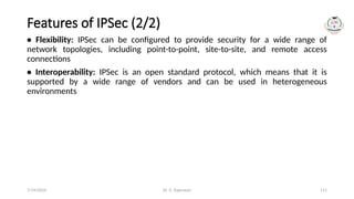 Dr. G. Rajeswari 111
Features of IPSec (2/2)
• Flexibility: IPSec can be configured to provide security for a wide range of
network topologies, including point-to-point, site-to-site, and remote access
connections
• Interoperability: IPSec is an open standard protocol, which means that it is
supported by a wide range of vendors and can be used in heterogeneous
environments
7/14/2024
 