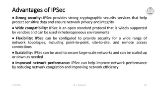 Dr. G. Rajeswari 112
Advantages of IPSec
• Strong security: IPSec provides strong cryptographic security services that help
protect sensitive data and ensure network privacy and integrity
• Wide compatibility: IPSec is an open standard protocol that is widely supported
by vendors and can be used in heterogeneous environments
• Flexibility: IPSec can be configured to provide security for a wide range of
network topologies, including point-to-point, site-to-site, and remote access
connections
• Scalability: IPSec can be used to secure large-scale networks and can be scaled up
or down as needed
• Improved network performance: IPSec can help improve network performance
by reducing network congestion and improving network efficiency
7/14/2024
 