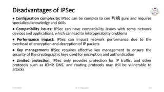 Dr. G. Rajeswari 113
Disadvantages of IPSec
• Configuration complexity: IPSec can be complex to con 昀椀 gure and requires
specialized knowledge and skills
• Compatibility issues: IPSec can have compatibility issues with some network
devices and applications, which can lead to interoperability problems
• Performance impact: IPSec can impact network performance due to the
overhead of encryption and decryption of IP packets
• Key management: IPSec requires effective key management to ensure the
security of the cryptographic keys used for encryption and authentication
• Limited protection: IPSec only provides protection for IP traffic, and other
protocols such as ICMP, DNS, and routing protocols may still be vulnerable to
attacks
7/14/2024
 