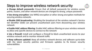 Dr. G. Rajeswari 114
Steps to improve wireless network security
• Change default passwords: Ensure that all default passwords for wireless access
points, routers, and other network devices are changed to strong, unique passwords
• Use strong encryption: Use WPA2 encryption or other strong encryption methods for
securing wireless networks
• Disable SSID broadcasting: Disabling the broadcast of the wireless network's Service
Set Identifier (SSID) can prevent unauthorized users from discovering your wireless
network
• Enable MAC address filtering: Enable MAC address filtering on your wireless network
to allow only specific devices to connect to the network
• Use a firewall: Install and configure a firewall to block unauthorized access to your
wireless network and to monitor network traffic
• Keep software updated: Keep all wireless network devices and software up-to-date
with the latest security patches and firmware updates to fix known security
vulnerabilities
7/14/2024
 