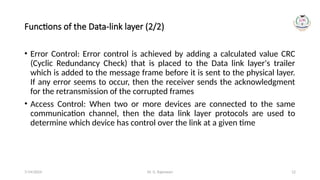 Dr. G. Rajeswari 12
Functions of the Data-link layer (2/2)
• Error Control: Error control is achieved by adding a calculated value CRC
(Cyclic Redundancy Check) that is placed to the Data link layer's trailer
which is added to the message frame before it is sent to the physical layer.
If any error seems to occur, then the receiver sends the acknowledgment
for the retransmission of the corrupted frames
• Access Control: When two or more devices are connected to the same
communication channel, then the data link layer protocols are used to
determine which device has control over the link at a given time
7/14/2024
 