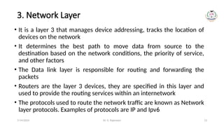 Dr. G. Rajeswari 13
3. Network Layer
• It is a layer 3 that manages device addressing, tracks the location of
devices on the network
• It determines the best path to move data from source to the
destination based on the network conditions, the priority of service,
and other factors
• The Data link layer is responsible for routing and forwarding the
packets
• Routers are the layer 3 devices, they are specified in this layer and
used to provide the routing services within an internetwork
• The protocols used to route the network traffic are known as Network
layer protocols. Examples of protocols are IP and Ipv6
7/14/2024
 