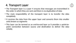 Dr. G. Rajeswari 15
4. Transport Layer
• The Transport layer is a Layer 4 ensures that messages are transmitted in
the order in which they are sent and there is no duplication of data
• The main responsibility of the transport layer is to transfer the data
completely
• It receives the data from the upper layer and converts them into smaller
units known as segments
• This layer can be termed as an end-to-end layer as it provides a point-to-
point connection between source and destination to deliver the data
reliably
7/14/2024
 