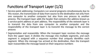 Dr. G. Rajeswari 16
Functions of Transport Layer (1/2)
• Service-point addressing: Computers run several programs simultaneously due to
this reason, the transmission of data from source to the destination not only from
one computer to another computer but also from one process to another
process. The transport layer adds the header that contains the address known as
a service-point address or port address. The responsibility of the network layer is
to transmit the data from one computer to another computer and the
responsibility of the transport layer is to transmit the message to the correct
process
• Segmentation and reassembly: When the transport layer receives the message
from the upper layer, it divides the message into multiple segments, and each
segment is assigned with a sequence number that uniquely identifies each
segment. When the message has arrived at the destination, then the transport
layer reassembles the message based on their sequence numbers
7/14/2024
 