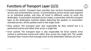 Dr. G. Rajeswari 17
Functions of Transport Layer (2/2)
• Connection control: Transport layer provides two services Connection-oriented
service and connectionless service. A connectionless service treats each segment
as an individual packet, and they all travel in different routes to reach the
destination. A connection-oriented service makes a connection with the transport
layer at the destination machine before delivering the packets. In connection-
oriented service, all the packets travel in the single route
• Flow control: The transport layer also responsible for flow control but it is
performed end-to-end rather than across a single link
• Error control: The transport layer is also responsible for Error control. Error
control is performed end-to-end rather than across the single link. The sender
transport layer ensures that message reach at the destination without any error
7/14/2024
 