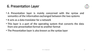 Dr. G. Rajeswari 19
6. Presentation Layer
• A Presentation layer is mainly concerned with the syntax and
semantics of the information exchanged between the two systems
• It acts as a data translator for a network
• This layer is a part of the operating system that converts the data
from one presentation format to another format
• The Presentation layer is also known as the syntax layer
7/14/2024
 
