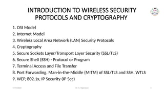 Dr. G. Rajeswari 2
INTRODUCTION TO WIRELESS SECURITY
PROTOCOLS AND CRYPTOGRAPHY
1. OSI Model
2. Internet Model
3. Wireless Local Area Network (LAN) Security Protocols
4. Cryptography
5. Secure Sockets Layer/Transport Layer Security (SSL/TLS)
6. Secure Shell (SSH) - Protocol or Program
7. Terminal Access and File Transfer
8. Port Forwarding, Man-in-the-Middle (MITM) of SSL/TLS and SSH, WTLS
9. WEP, 802.1x, IP Security (IP Sec)
7/14/2024
 