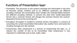 Dr. G. Rajeswari 20
Functions of Presentation layer
• Translation: The processes in two systems exchange the information in the form
of character strings, numbers and so on. Different computers use different
encoding methods, the presentation layer handles the interoperability between
the different encoding methods. It converts the data from sender-dependent
format into a common format and changes the common format into receiver-
dependent format at the receiving end
• Encryption: Encryption is needed to maintain privacy. Encryption is a process of
converting the sender-transmitted information into another form and sends the
resulting message over the network
• Compression: Data compression is a process of compressing the data, i.e., it
reduces the number of bits to be transmitted. Data compression is very
important in multimedia such as text, audio, video
7/14/2024
 