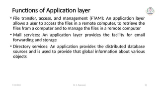 Dr. G. Rajeswari 22
Functions of Application layer
• File transfer, access, and management (FTAM): An application layer
allows a user to access the files in a remote computer, to retrieve the
files from a computer and to manage the files in a remote computer
• Mail services: An application layer provides the facility for email
forwarding and storage
• Directory services: An application provides the distributed database
sources and is used to provide that global information about various
objects
7/14/2024
 