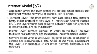 Dr. G. Rajeswari 24
Internet Model (2/2)
• Application Layer: This layer defines the protocol which enables user
to interact with the network. For example, FTP, HTTP etc.
• Transport Layer: This layer defines how data should flow between
hosts. Major protocol at this layer is Transmission Control Protocol
(TCP). This layer ensures data delivered between hosts is in-order and
is responsible for end-to-end delivery
• Internet Layer: Internet Protocol (IP) works on this layer. This layer
facilitates host addressing and recognition. This layer defines routing
• Network access Layer or Link Layer: This layer provides mechanism of
sending and receiving actual data. Unlike its OSI Model counterpart,
this layer is independent of underlying network architecture and
hardware
7/14/2024
 