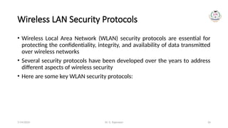 Dr. G. Rajeswari 26
Wireless LAN Security Protocols
• Wireless Local Area Network (WLAN) security protocols are essential for
protecting the confidentiality, integrity, and availability of data transmitted
over wireless networks
• Several security protocols have been developed over the years to address
different aspects of wireless security
• Here are some key WLAN security protocols:
7/14/2024
 