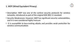 Dr. G. Rajeswari 27
1. WEP (Wired Equivalent Privacy)
• Description: WEP was one of the earliest security protocols for wireless
networks, introduced as part of the original IEEE 802.11 standard
• Security Weaknesses: However, WEP has significant security vulnerabilities,
and it is now considered highly insecure
• It is susceptible to key-cracking attacks and provides weak protection for
wireless communications
7/14/2024
 