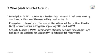 Dr. G. Rajeswari 29
3. WPA2 (Wi-Fi Protected Access 2)
• Description: WPA2 represents a further improvement in wireless security
and is currently one of the most widely used protocols
• Encryption: It introduced the use of the Advanced Encryption Standard
(AES) for more robust encryption, replacing TKIP used in WPA
• Security Features: WPA2 incorporates stronger security mechanisms and
has been the standard for securing Wi-Fi networks for many years
7/14/2024
 