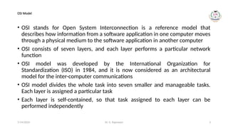 Dr. G. Rajeswari 3
OSI Model
• OSI stands for Open System Interconnection is a reference model that
describes how information from a software application in one computer moves
through a physical medium to the software application in another computer
• OSI consists of seven layers, and each layer performs a particular network
function
• OSI model was developed by the International Organization for
Standardization (ISO) in 1984, and it is now considered as an architectural
model for the inter-computer communications
• OSI model divides the whole task into seven smaller and manageable tasks.
Each layer is assigned a particular task
• Each layer is self-contained, so that task assigned to each layer can be
performed independently
7/14/2024
 