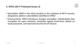 Dr. G. Rajeswari 30
4. WPA3 (Wi-Fi Protected Access 3)
• Description: WPA3 is the latest iteration in the evolution of Wi-Fi security,
designed to address vulnerabilities identified in WPA2
• Enhancements: WPA3 introduces stronger encryption, individualized data
encryption for open networks, protection against brute-force attacks on
weak passwords, and improved security for IoT devices
7/14/2024
 