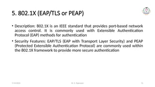 Dr. G. Rajeswari 31
5. 802.1X (EAP/TLS or PEAP)
• Description: 802.1X is an IEEE standard that provides port-based network
access control. It is commonly used with Extensible Authentication
Protocol (EAP) methods for authentication
• Security Features: EAP/TLS (EAP with Transport Layer Security) and PEAP
(Protected Extensible Authentication Protocol) are commonly used within
the 802.1X framework to provide more secure authentication
7/14/2024
 