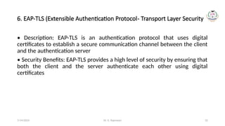 Dr. G. Rajeswari 32
6. EAP-TLS (Extensible Authentication Protocol- Transport Layer Security)
• Description: EAP-TLS is an authentication protocol that uses digital
certificates to establish a secure communication channel between the client
and the authentication server
• Security Benefits: EAP-TLS provides a high level of security by ensuring that
both the client and the server authenticate each other using digital
certificates
7/14/2024
 