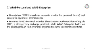Dr. G. Rajeswari 33
7. WPA3-Personal and WPA3-Enterprise
• Description: WPA3 introduces separate modes for personal (home) and
enterprise (business) environments
• Features: WPA3-Personal includes Simultaneous Authentication of Equals
(SAE), a stronger key exchange protocol, while WPA3-Enterprise builds on
the existing 802.1X framework for enhanced security in enterprise settings
7/14/2024
 