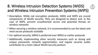 Dr. G. Rajeswari 34
8. Wireless Intrusion Detection Systems (WIDS)
and Wireless Intrusion Prevention Systems (WIPS)
• Description: While not encryption protocols, WIDS and WIPS are crucial
components of WLAN security. They are designed to detect and, in the
case of WIPS, prevent unauthorized access and potential threats on
wireless networks
• When securing a wireless network, it is recommended to use the latest and
most secure protocols available
• For optimal security, WPA3 is preferred over WPA2 or earlier protocols
• Additionally, implementing other security measures such as strong and
unique passwords, network segmentation, and regular security audits
contributes to a more robust WLAN security posture
7/14/2024
 