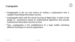 Dr. G. Rajeswari 35
Cryptography
• Cryptography is the art and science of making a cryptosystem that is
capable of providing information security
• Cryptography deals with the actual securing of digital data. It refers to the
design of mechanisms based on mathematical algorithms that provide
fundamental information security services
• Thus, cryptography is the establishment of a large toolkit containing
different techniques in security applications
7/14/2024
 