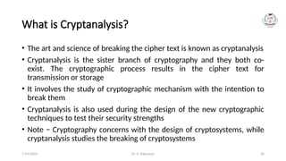 Dr. G. Rajeswari 36
What is Cryptanalysis?
• The art and science of breaking the cipher text is known as cryptanalysis
• Cryptanalysis is the sister branch of cryptography and they both co-
exist. The cryptographic process results in the cipher text for
transmission or storage
• It involves the study of cryptographic mechanism with the intention to
break them
• Cryptanalysis is also used during the design of the new cryptographic
techniques to test their security strengths
• Note − Cryptography concerns with the design of cryptosystems, while
cryptanalysis studies the breaking of cryptosystems
7/14/2024
 