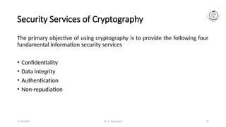Dr. G. Rajeswari 37
Security Services of Cryptography
The primary objective of using cryptography is to provide the following four
fundamental information security services
• Confidentiality
• Data Integrity
• Authentication
• Non-repudiation
7/14/2024
 