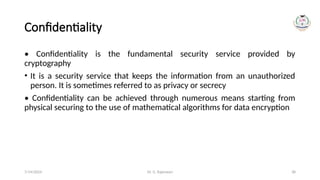 Dr. G. Rajeswari 38
Confidentiality
• Confidentiality is the fundamental security service provided by
cryptography
• It is a security service that keeps the information from an unauthorized
person. It is sometimes referred to as privacy or secrecy
• Confidentiality can be achieved through numerous means starting from
physical securing to the use of mathematical algorithms for data encryption
7/14/2024
 