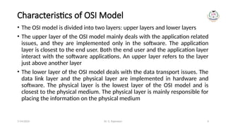Dr. G. Rajeswari 4
Characteristics of OSI Model
• The OSI model is divided into two layers: upper layers and lower layers
• The upper layer of the OSI model mainly deals with the application related
issues, and they are implemented only in the software. The application
layer is closest to the end user. Both the end user and the application layer
interact with the software applications. An upper layer refers to the layer
just above another layer
• The lower layer of the OSI model deals with the data transport issues. The
data link layer and the physical layer are implemented in hardware and
software. The physical layer is the lowest layer of the OSI model and is
closest to the physical medium. The physical layer is mainly responsible for
placing the information on the physical medium
7/14/2024
 