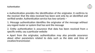 Dr. G. Rajeswari 40
Authentication
• Authentication provides the identification of the originator. It confirms to
the receiver that the data received has been sent only by an identified and
verified sender. Authentication service has two variants −
1. Message authentication identifies the originator of the message without
any regard router or system that has sent the message
2. Entity authentication is assurance that data has been received from a
specific entity, say a particular website
• Apart from the originator, authentication may also provide assurance
about other parameters related to data such as the date and time of
creation/transmission
7/14/2024
 