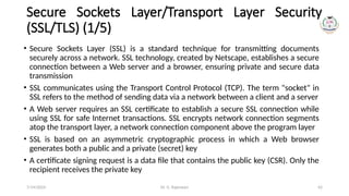 Dr. G. Rajeswari 42
Secure Sockets Layer/Transport Layer Security
(SSL/TLS) (1/5)
• Secure Sockets Layer (SSL) is a standard technique for transmitting documents
securely across a network. SSL technology, created by Netscape, establishes a secure
connection between a Web server and a browser, ensuring private and secure data
transmission
• SSL communicates using the Transport Control Protocol (TCP). The term "socket" in
SSL refers to the method of sending data via a network between a client and a server
• A Web server requires an SSL certificate to establish a secure SSL connection while
using SSL for safe Internet transactions. SSL encrypts network connection segments
atop the transport layer, a network connection component above the program layer
• SSL is based on an asymmetric cryptographic process in which a Web browser
generates both a public and a private (secret) key
• A certificate signing request is a data file that contains the public key (CSR). Only the
recipient receives the private key
7/14/2024
 