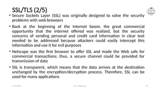 Dr. G. Rajeswari 43
SSL/TLS (2/5)
• Secure Sockets Layer (SSL) was originally designed to solve the security
problems with web browsers
• Back at the beginning of the Internet boom, the great commercial
opportunity that the Internet offered was realized, but the security
concerns of sending personal and credit card information in clear text
needed to be addressed because attackers could easily intercept this
information and use it for evil purposes
• Netscape was the first browser to offer SSL and made the Web safe for
commercial transactions; thus, a secure channel could be provided for
transmission of data
• SSL is transparent, which means that the data arrives at the destination
unchanged by the encryption/decryption process. Therefore, SSL can be
used for many applications
7/14/2024
 