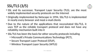 Dr. G. Rajeswari 44
SSL/TLS (3/5)
• SSL and its successor, Transport Layer Security (TLS), are the most
widely implemented security protocols on the Internet
• Originally implemented by Netscape in 1994, SSL/TLS is implemented
in nearly every browser and most e-mail clients
• Due to the nature of the applications that necessitated SSL/TLS, it
uses TCP as the reliable transport protocol and does not have any
reliability mechanism built into it
• SSL/TLS has been the basis for other security protocols including
• Microsoft’s Private Communications Technology (PCT),
• Secure Transport Layer Protocol (STLP),
• Wireless Transport Layer Security (WTLS)
7/14/2024
 