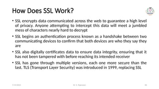 Dr. G. Rajeswari 60
How Does SSL Work?
• SSL encrypts data communicated across the web to guarantee a high level
of privacy. Anyone attempting to intercept this data will meet a jumbled
mess of characters nearly hard to decrypt
• SSL begins an authentication process known as a handshake between two
communicating devices to confirm that both devices are who they say they
are
• SSL also digitally certificates data to ensure data integrity, ensuring that it
has not been tampered with before reaching its intended receiver
• SSL has gone through multiple versions, each one more secure than the
last. TLS (Transport Layer Security) was introduced in 1999, replacing SSL
7/14/2024
 