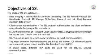 Dr. G. Rajeswari 61
Objectives of SSL
The goals of SSL are as follows –
• Data integrity − Information is safe from tampering. The SSL Record Protocol, SSL
Handshake Protocol, SSL Change CipherSpec Protocol, and SSL Alert Protocol
maintain data privacy
• Client-server authentication − The SSL protocol authenticates the client and server
using standard cryptographic procedures
• SSL is the forerunner of Transport Layer Security (TLS), a cryptographic technology
for secure data transfer over the Internet
• SSL/TLS can be used to secure many varieties of network communications
• The most common implementations are based on known TCP communication,
such as e-mail, news, telnet, and the File Transfer Protocol (FTP)
• In many cases, different TCP ports are used for the SSL/TLS secured
communications
7/14/2024
 