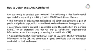 Dr. G. Rajeswari 62
How to Obtain an SSL/TLS Certificate?
Are you ready to protect your website? The following is the fundamental
approach for requesting a publicly trusted SSL/TLS website certificate –
• The individual or organization requesting the certificate generates a pair of
public and private keys, which should be stored on the server being protected
• A certificate signing request is generated using the public key, the domain
name(s) to be protected, and (for OV and EV certificates) organizational
information about the company requesting the certificate (CSR)
• A publicly trusted CA receives the CSR (such as SSL.com). The CA verifies the
information in the CSR and generates a signed certificate that the requester
can install on their web server
7/14/2024
 