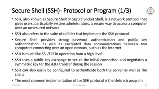 Dr. G. Rajeswari 63
Secure Shell (SSH)- Protocol or Program (1/3)
• SSH, also known as Secure Shell or Secure Socket Shell, is a network protocol that
gives users, particularly system administrators, a secure way to access a computer
over an unsecured network
• SSH also refers to the suite of utilities that implement the SSH protocol
• Secure Shell provides strong password authentication and public key
authentication, as well as encrypted data communications between two
computers connecting over an open network, such as the internet
• SSH is much like SSL/TLS in operation from a high level
• SSH uses a public-key exchange to secure the initial connection and negotiates a
symmetric key for the data transfer during the session
• SSH can also easily be configured to authenticate both the server as well as the
client
• The most common implementation of the SSH protocol is the Unix ssh program
7/14/2024
 
