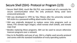 Dr. G. Rajeswari 64
Secure Shell (SSH)- Protocol or Program (2/3)
• Secure Shell (SSH), much like SSL/TLS, was created out of a necessity for
secure communication when the only protocols being used were
unsecured protocols
• SSH was developed in 1995 by Tatu Ylönen after his university network
fell victim to a password-sniffing attack earlier that year
• SSH was originally designed to replace some Unix programs such as
telnet, FTP, remote login (rlogin), rshell remote shell (rshell), and remote
copy (rcp)
• Besides replacing these programs, SSH can be used to secure otherwise
insecure programs over a network
• Due to its flexibility and ease of use, SSH is a highly used security protocol
and comes with the standard installation of many operating systems
7/14/2024
 