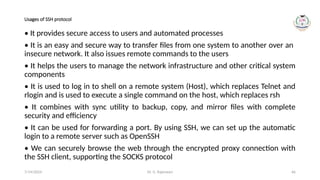Dr. G. Rajeswari 66
Usages of SSH protocol
• It provides secure access to users and automated processes
• It is an easy and secure way to transfer files from one system to another over an
insecure network. It also issues remote commands to the users
• It helps the users to manage the network infrastructure and other critical system
components
• It is used to log in to shell on a remote system (Host), which replaces Telnet and
rlogin and is used to execute a single command on the host, which replaces rsh
• It combines with sync utility to backup, copy, and mirror files with complete
security and efficiency
• It can be used for forwarding a port. By using SSH, we can set up the automatic
login to a remote server such as OpenSSH
• We can securely browse the web through the encrypted proxy connection with
the SSH client, supporting the SOCKS protocol
7/14/2024
 