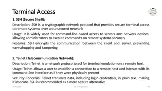 Dr. G. Rajeswari 70
Terminal Access
1. SSH (Secure Shell):
Description: SSH is a cryptographic network protocol that provides secure terminal access
to remote systems over an unsecured network
Usage: It is widely used for command-line-based access to servers and network devices,
allowing administrators to execute commands on remote systems securely
Features: SSH encrypts the communication between the client and server, preventing
eavesdropping and tampering
2. Telnet (Telecommunication Network):
Description: Telnet is a network protocol used for terminal emulation on a remote host.
Usage: Telnet allows a user to establish a connection to a remote host and interact with its
command-line interface as if they were physically present
Security Concerns: Telnet transmits data, including login credentials, in plain text, making
it insecure. SSH is recommended as a more secure alternative
7/14/2024
 