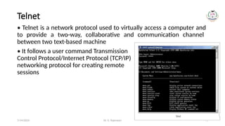 Dr. G. Rajeswari 71
Telnet
• Telnet is a network protocol used to virtually access a computer and
to provide a two-way, collaborative and communication channel
between two text-based machine
• It follows a user command Transmission
Control Protocol/Internet Protocol (TCP/IP)
networking protocol for creating remote
sessions
7/14/2024
 