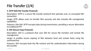 Dr. G. Rajeswari 73
File Transfer (2/4)
3. SFTP (SSH File Transfer Protocol):
Description: SFTP is a secure file transfer protocol that operates over an encrypted SSH
connection
Usage: SFTP allows users to transfer files securely and also includes file management
capabilities
Features: Like SSH, SFTP encrypts data during transmission, providing a secure alternative
to traditional FTP
4. SCP (Secure Copy Protocol):
Description: SCP is a protocol that uses SSH for secure file transfers and remote file
management
Usage: It enables secure copying of files between local and remote hosts using the
command line
Features: SCP encrypts both the file content and the authentication information during
the transfer
7/14/2024
 